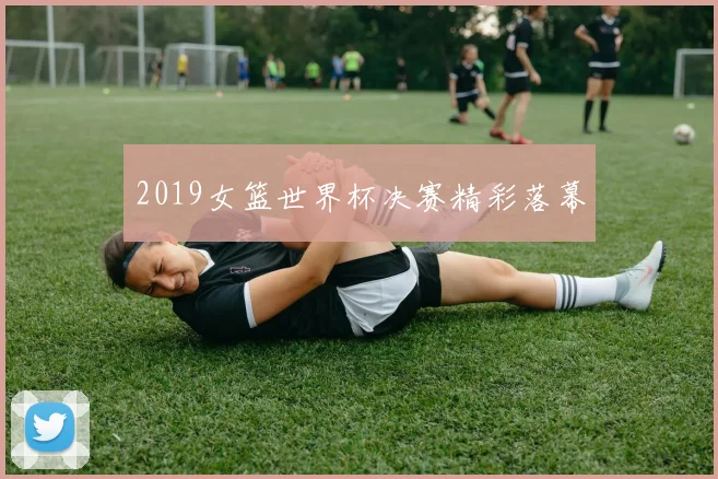 2019女篮世界杯决赛精彩落幕