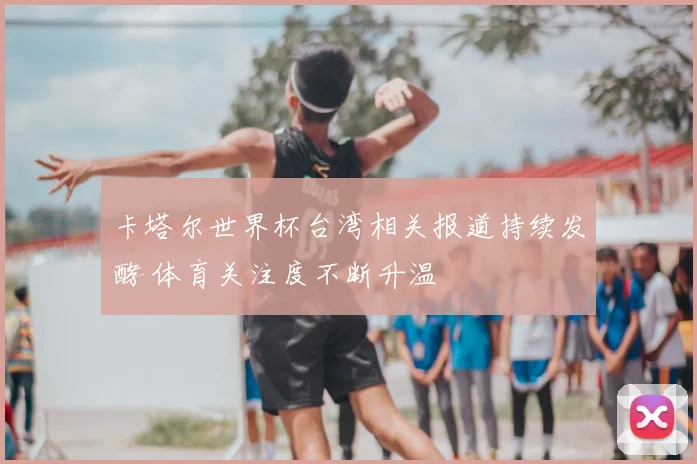 卡塔尔世界杯台湾相关报道持续发酵 体育关注度不断升温